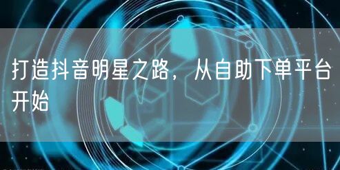 打造抖音明星之路，从自助下单平台开始