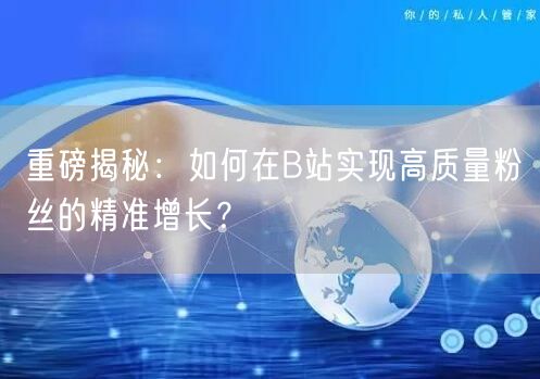 重磅揭秘：如何在B站实现高质量粉丝的精准增长？