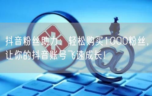 抖音粉丝助力：轻松购买1000粉丝，让你的抖音账号飞速成长！