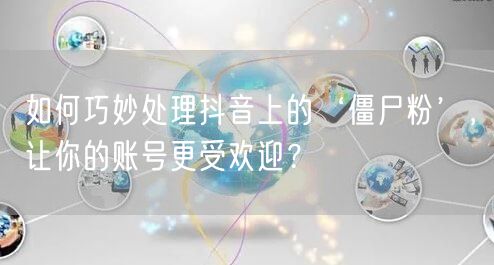 如何巧妙处理抖音上的‘僵尸粉’，让你的账号更受欢迎？