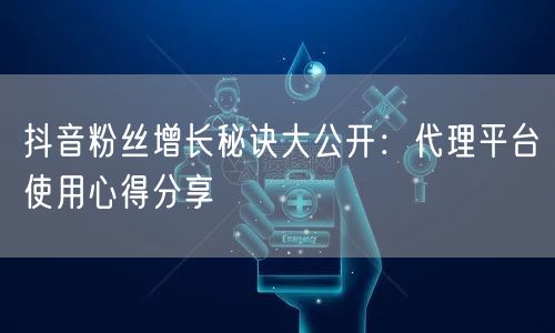 抖音粉丝增长秘诀大公开：代理平台使用心得分享