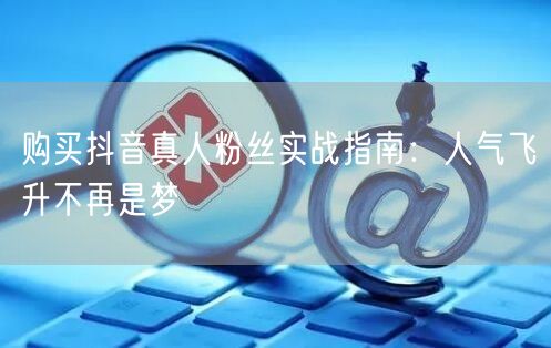 购买抖音真人粉丝实战指南：人气飞升不再是梦