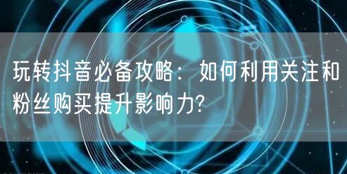 玩转抖音必备攻略：如何利用关注和粉丝购买提升影响力?