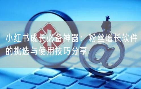 小红书成长必备神器：粉丝增长软件的挑选与使用技巧分享